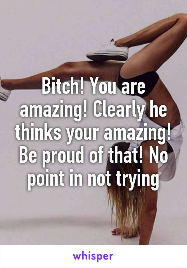 Bitch! You are amazing! Clearly he thinks your amazing! Be proud of that! No point in not trying