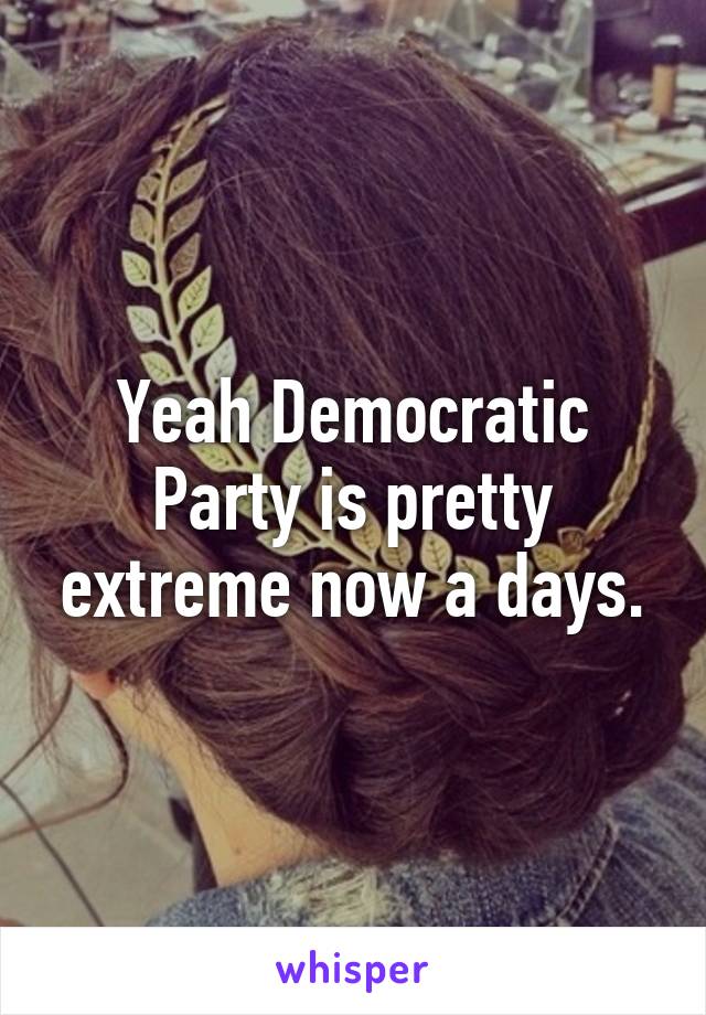 Yeah Democratic Party is pretty extreme now a days.