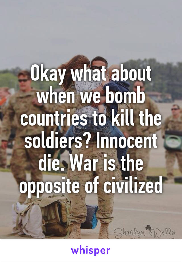 Okay what about when we bomb countries to kill the soldiers? Innocent die. War is the opposite of civilized