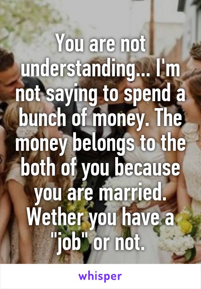 You are not understanding... I'm not saying to spend a bunch of money. The money belongs to the both of you because you are married. Wether you have a "job" or not. 