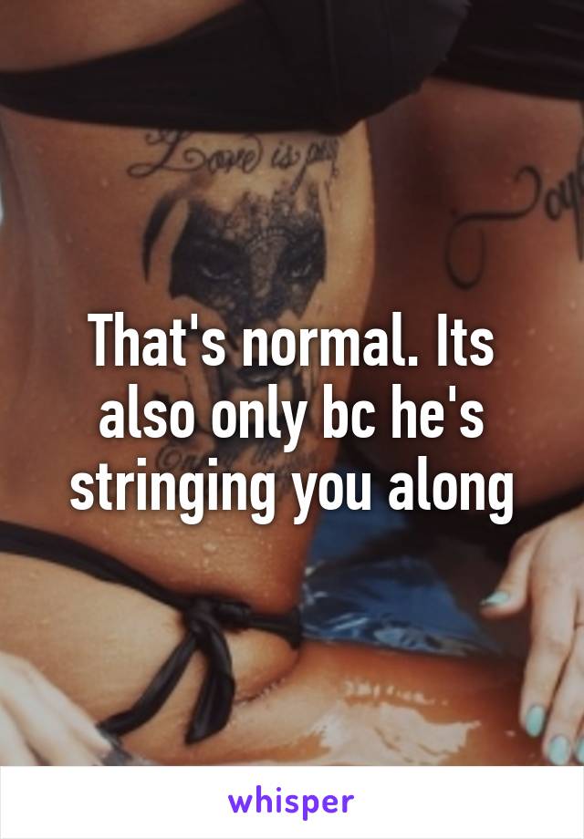That's normal. Its also only bc he's stringing you along