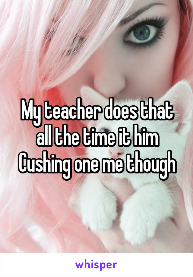 My teacher does that all the time it him Cushing one me though
