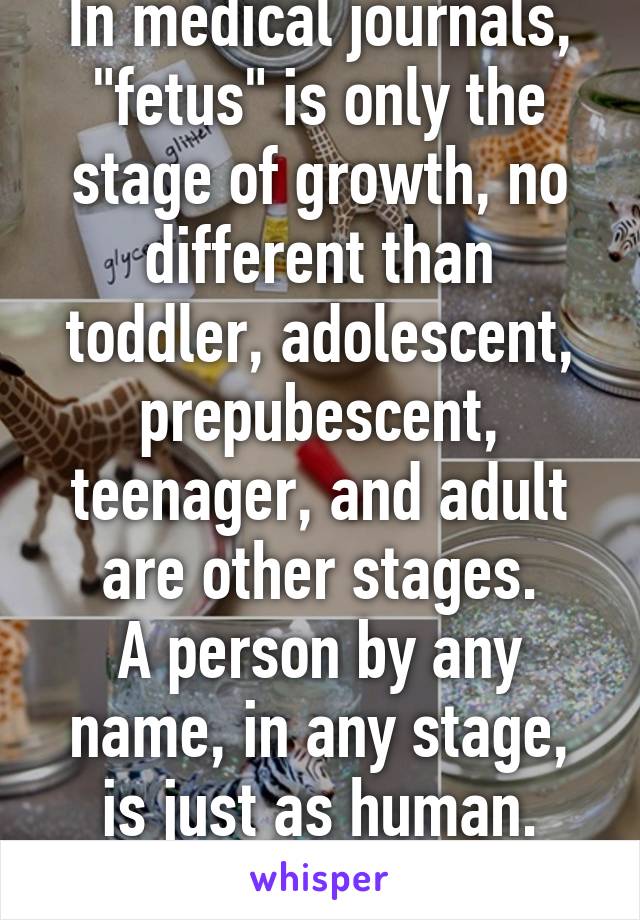 In medical journals, "fetus" is only the stage of growth, no different than toddler, adolescent, prepubescent, teenager, and adult are other stages.
A person by any name, in any stage, is just as human.
