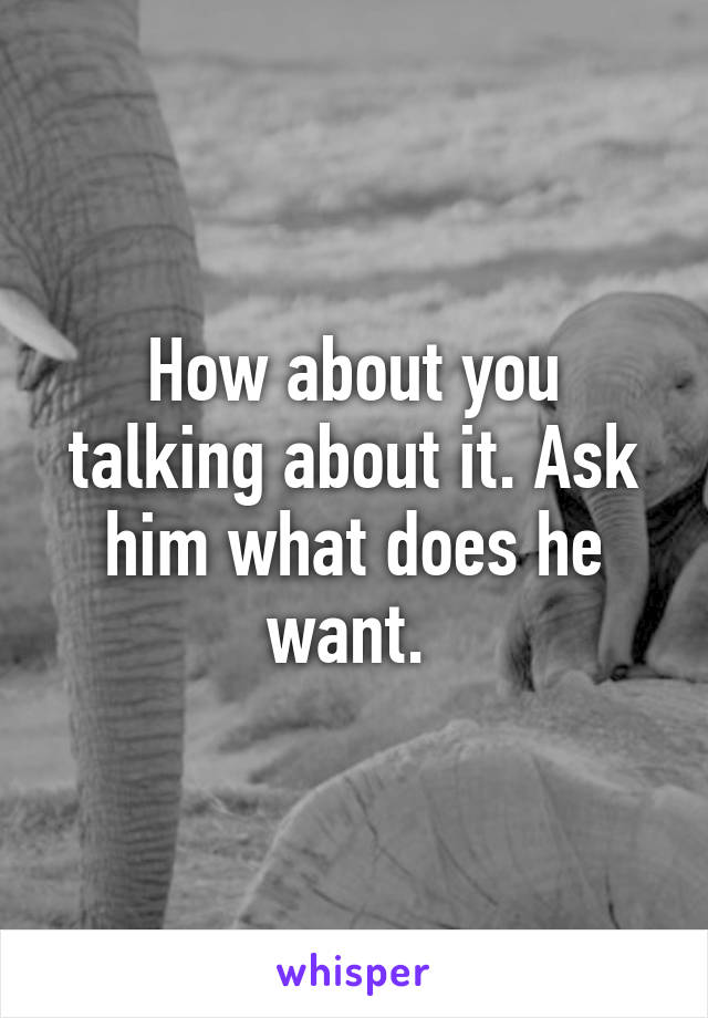 How about you talking about it. Ask him what does he want. 