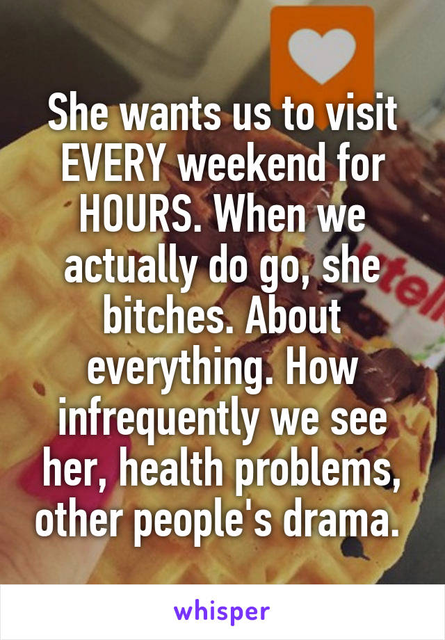 She wants us to visit EVERY weekend for HOURS. When we actually do go, she bitches. About everything. How infrequently we see her, health problems, other people's drama. 