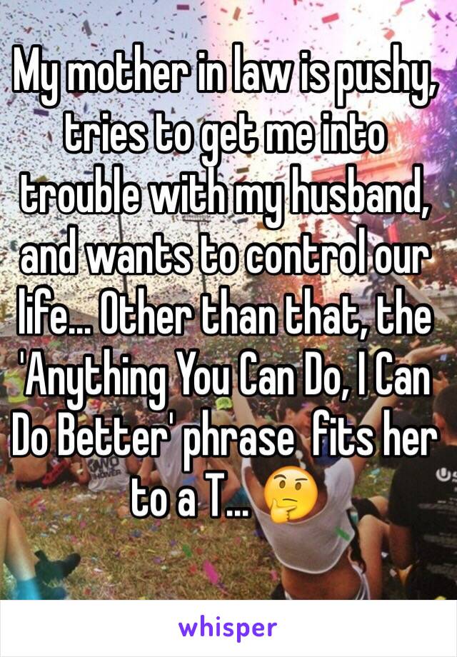 My mother in law is pushy, tries to get me into trouble with my husband, and wants to control our life... Other than that, the 'Anything You Can Do, I Can Do Better' phrase  fits her to a T... 🤔