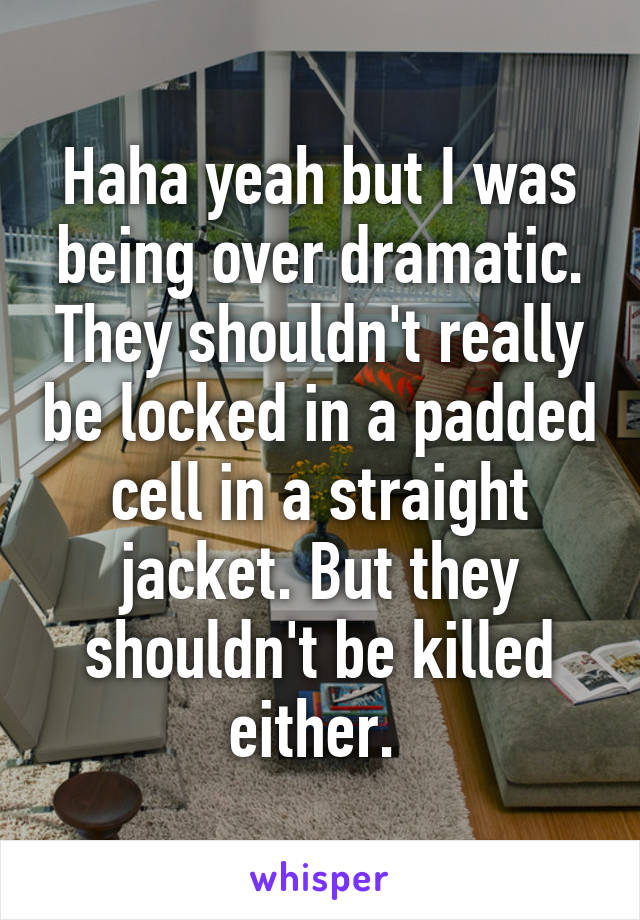 Haha yeah but I was being over dramatic. They shouldn't really be locked in a padded cell in a straight jacket. But they shouldn't be killed either. 