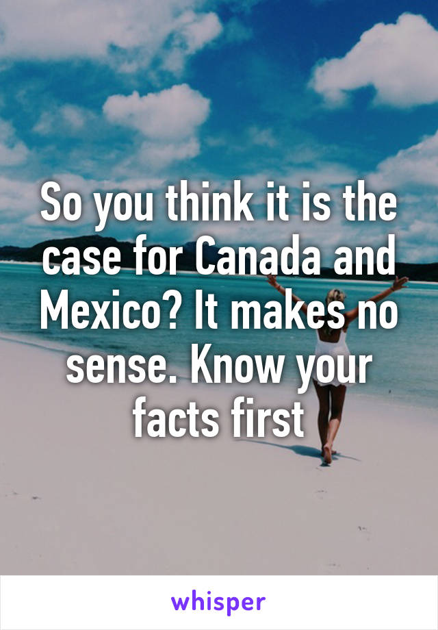 So you think it is the case for Canada and Mexico? It makes no sense. Know your facts first