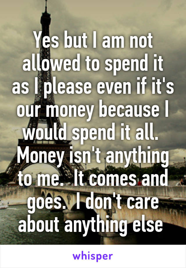 Yes but I am not allowed to spend it as I please even if it's our money because I would spend it all.  Money isn't anything to me.  It comes and goes.  I don't care about anything else 