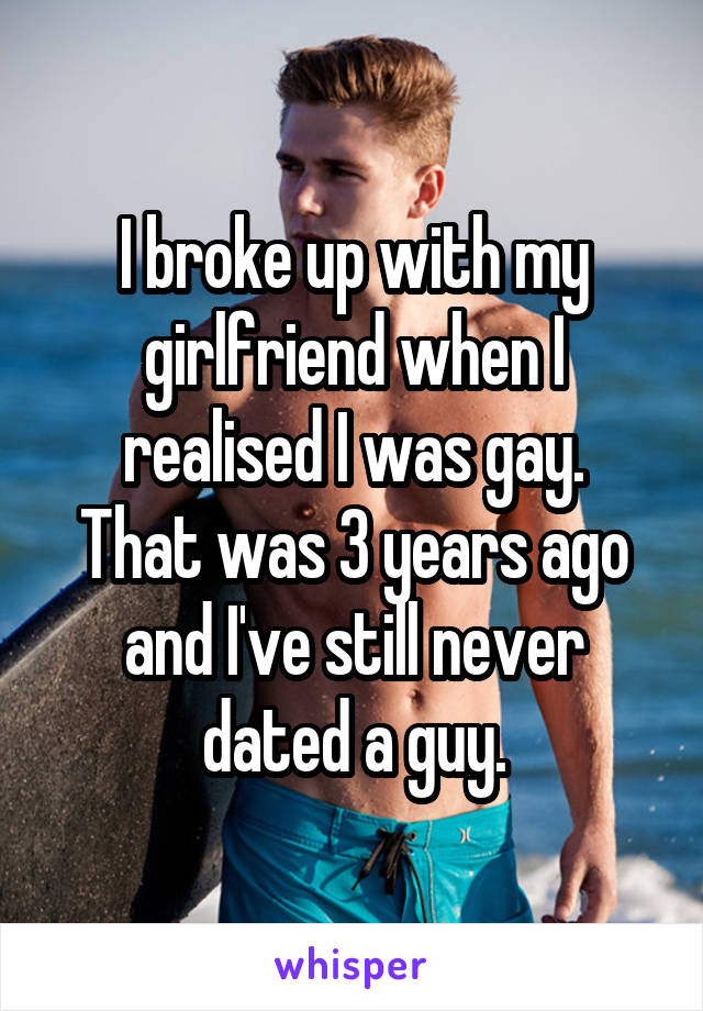 I broke up with my girlfriend when I
realised I was gay.
That was 3 years ago
and I've still never
dated a guy.