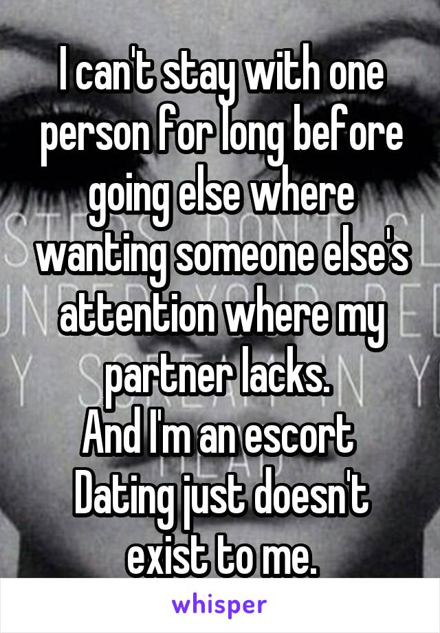 I can't stay with one person for long before going else where wanting someone else's attention where my partner lacks. 
And I'm an escort 
Dating just doesn't exist to me.