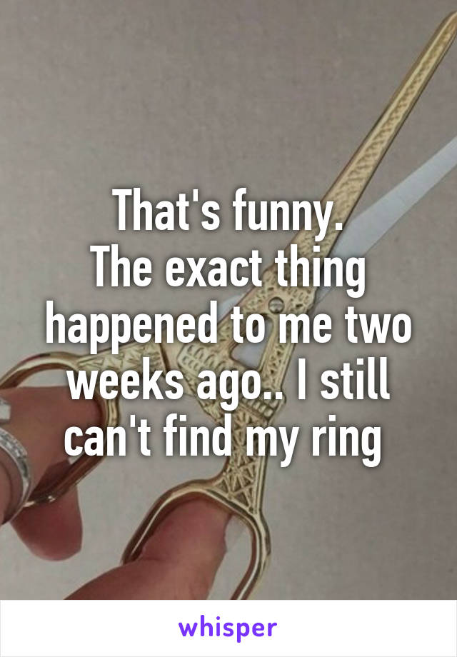 That's funny.
The exact thing happened to me two weeks ago.. I still can't find my ring 