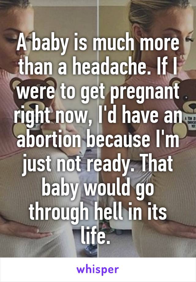 A baby is much more than a headache. If I were to get pregnant right now, I'd have an abortion because I'm just not ready. That baby would go through hell in its life. 