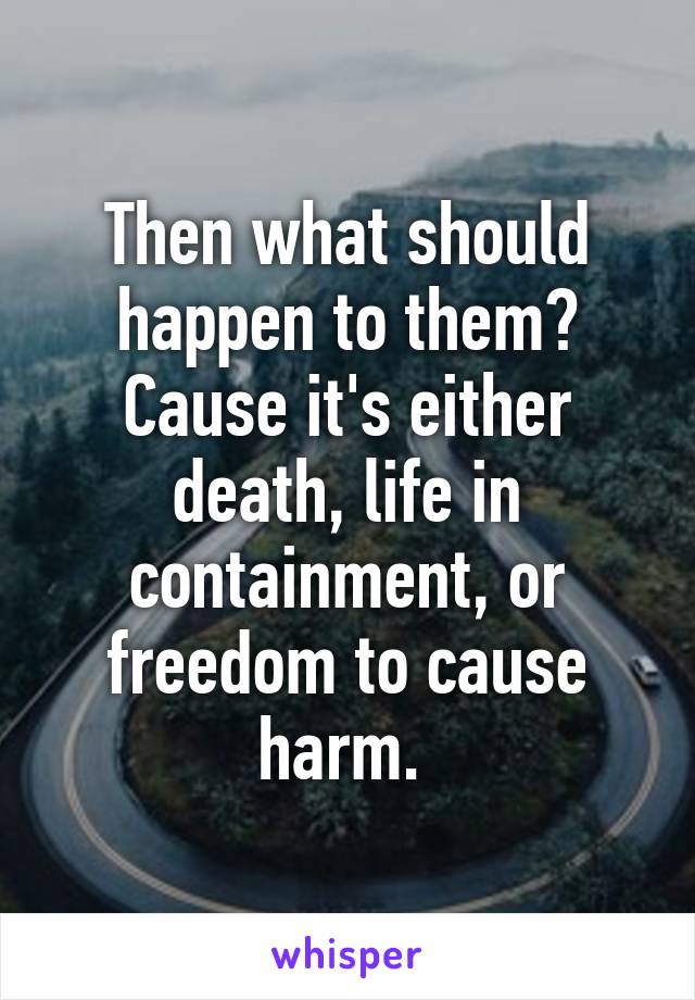 Then what should happen to them? Cause it's either death, life in containment, or freedom to cause harm. 