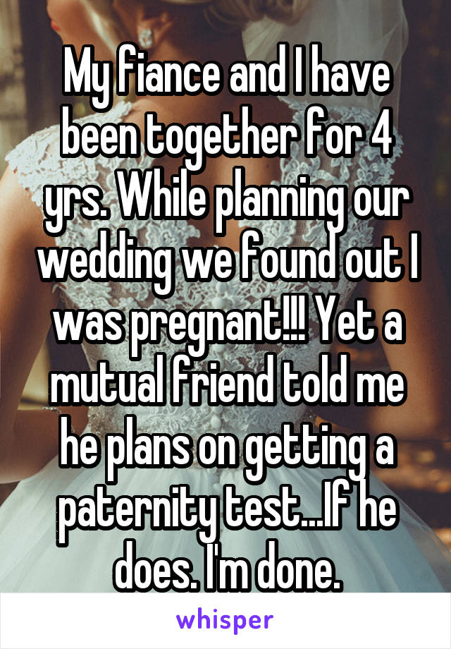 My fiance and I have been together for 4 yrs. While planning our wedding we found out I was pregnant!!! Yet a mutual friend told me he plans on getting a paternity test...If he does. I'm done.