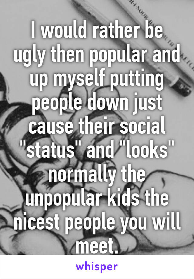 I would rather be ugly then popular and up myself putting people down just cause their social "status" and "looks" normally the unpopular kids the nicest people you will meet.