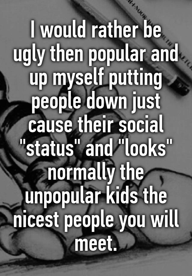 I would rather be ugly then popular and up myself putting people down just cause their social "status" and "looks" normally the unpopular kids the nicest people you will meet.