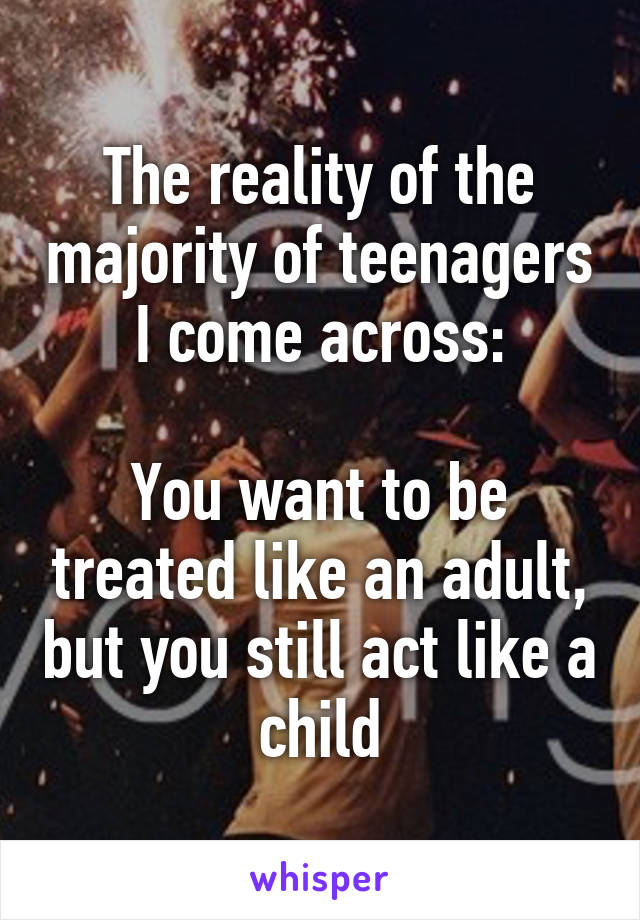 The reality of the majority of teenagers I come across:

You want to be treated like an adult, but you still act like a child