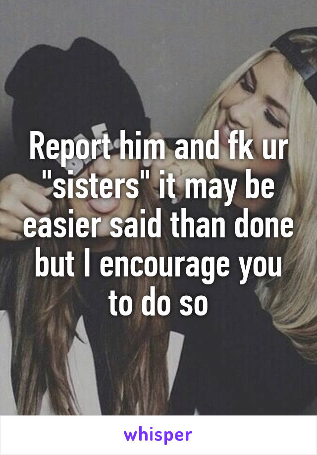 Report him and fk ur "sisters" it may be easier said than done but I encourage you to do so