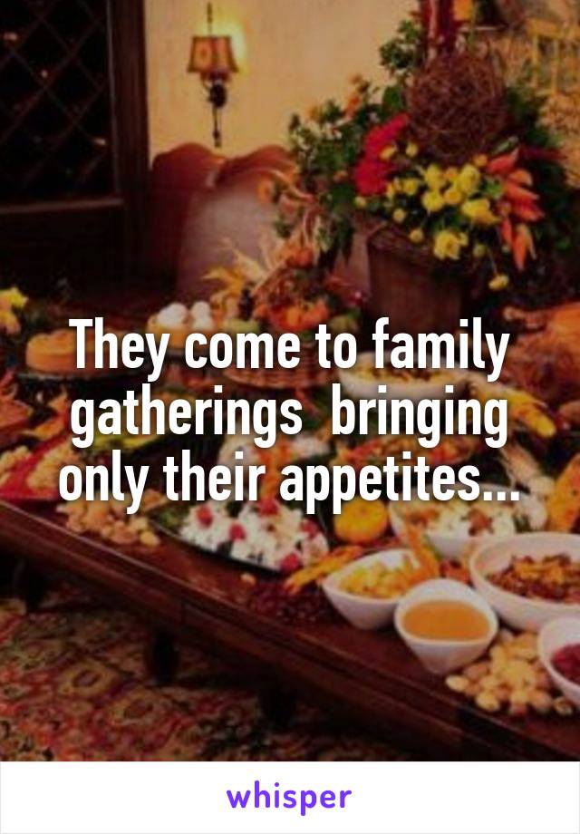 They come to family gatherings  bringing only their appetites...