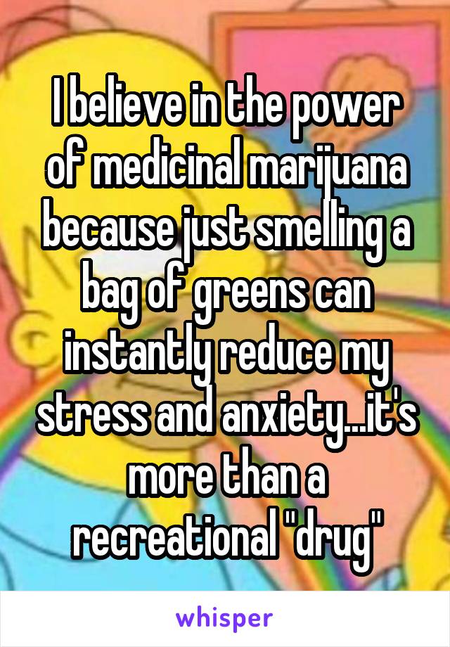 I believe in the power of medicinal marijuana because just smelling a bag of greens can instantly reduce my stress and anxiety...it's more than a recreational "drug"