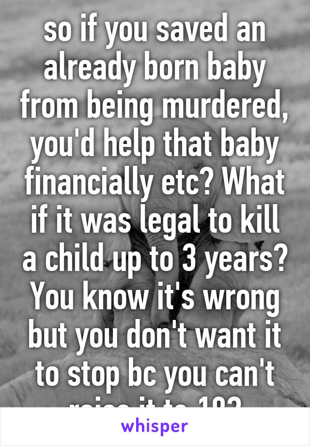 so if you saved an already born baby from being murdered, you'd help that baby financially etc? What if it was legal to kill a child up to 3 years? You know it's wrong but you don't want it to stop bc you can't raise it to 18?