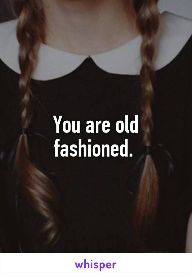 You are old fashioned. 