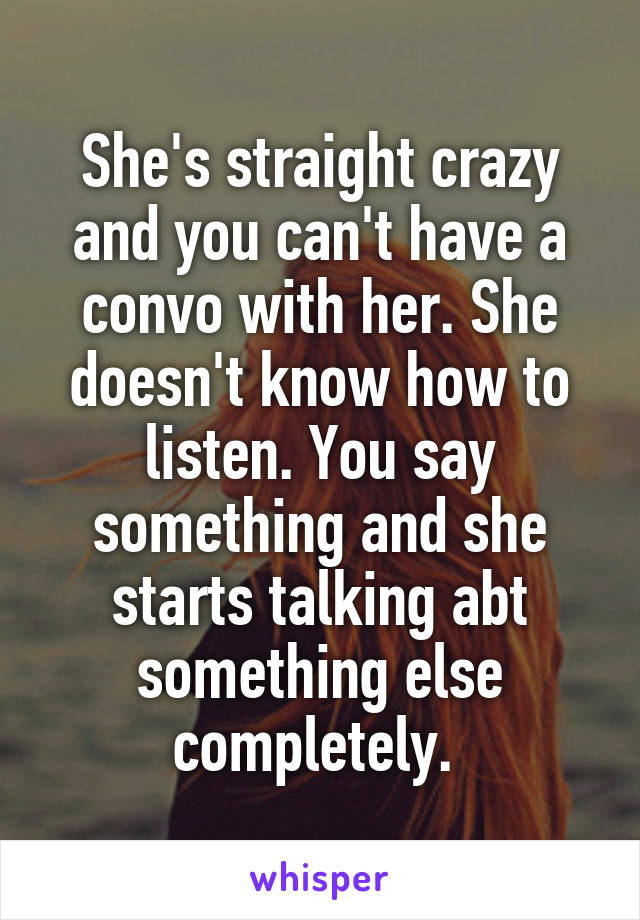 She's straight crazy and you can't have a convo with her. She doesn't know how to listen. You say something and she starts talking abt something else completely. 