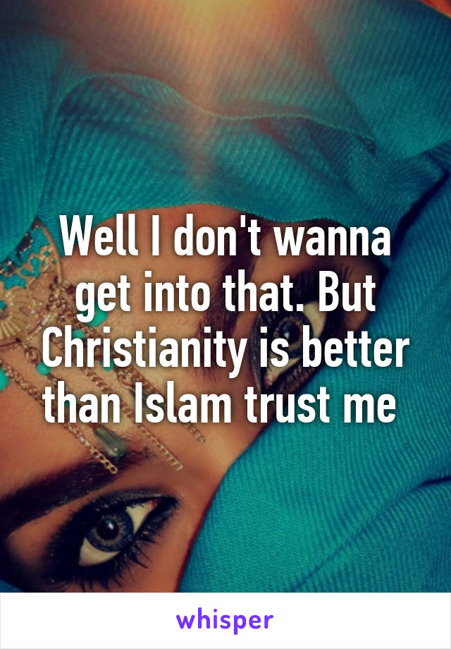 Well I don't wanna get into that. But Christianity is better than Islam trust me 