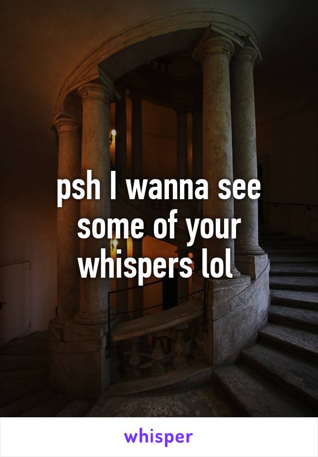 psh I wanna see some of your whispers lol 