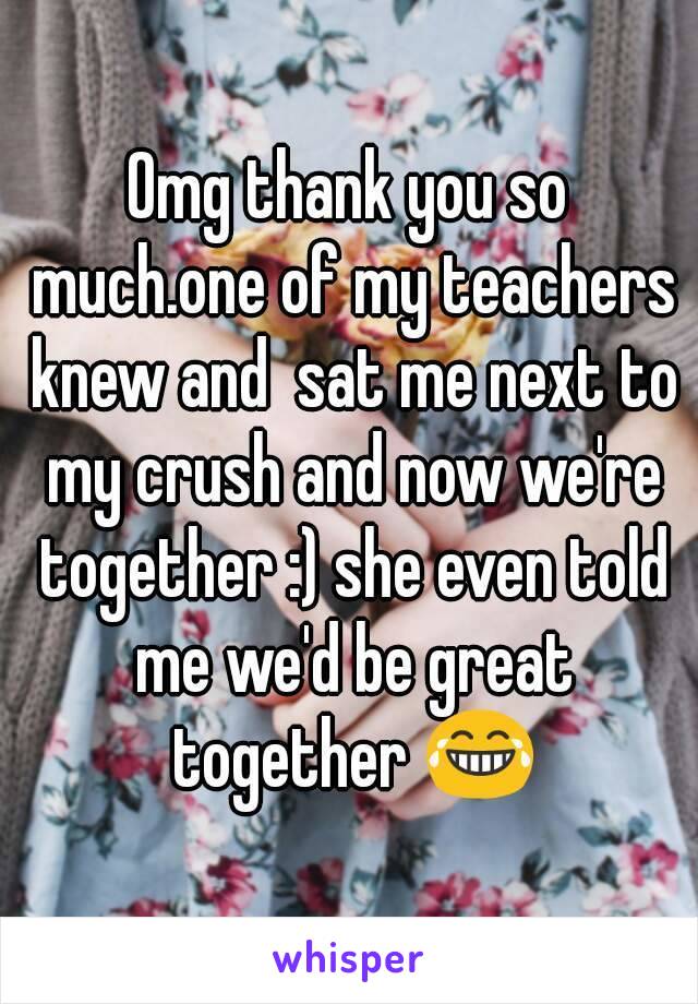 Omg thank you so much.one of my teachers knew and  sat me next to my crush and now we're together :) she even told me we'd be great together 😂