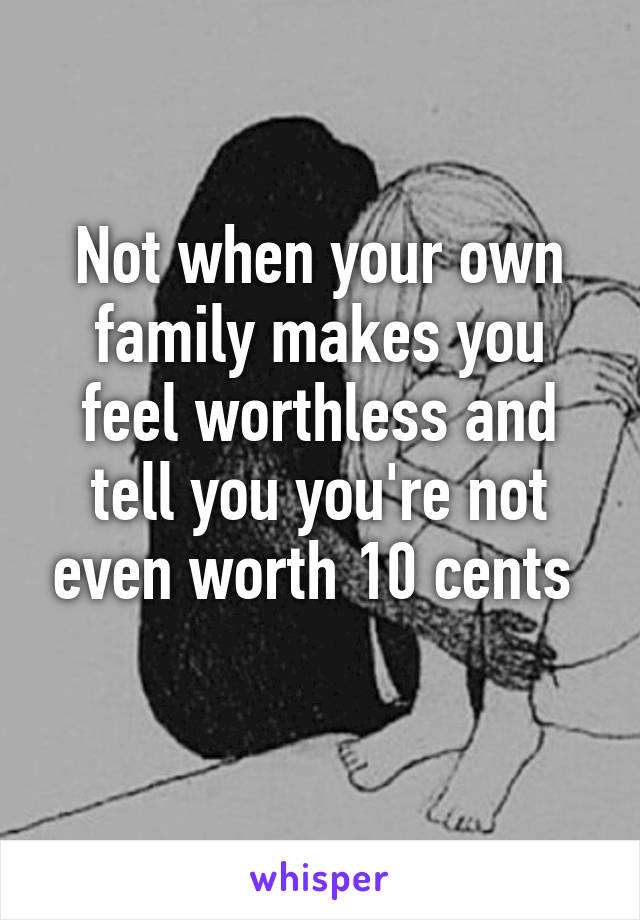 Not when your own family makes you feel worthless and tell you you're not even worth 10 cents 
