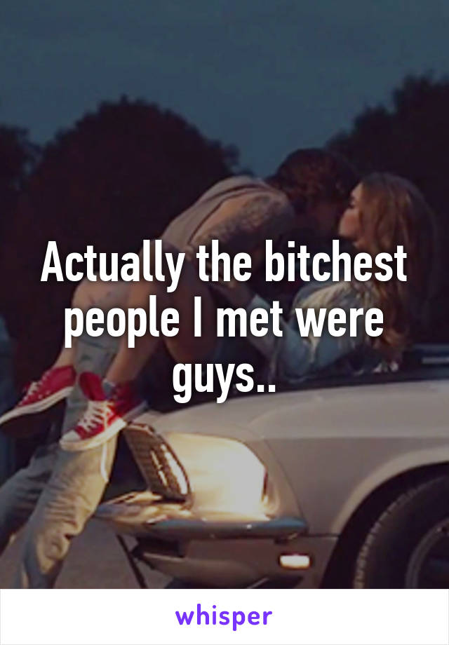 Actually the bitchest people I met were guys..