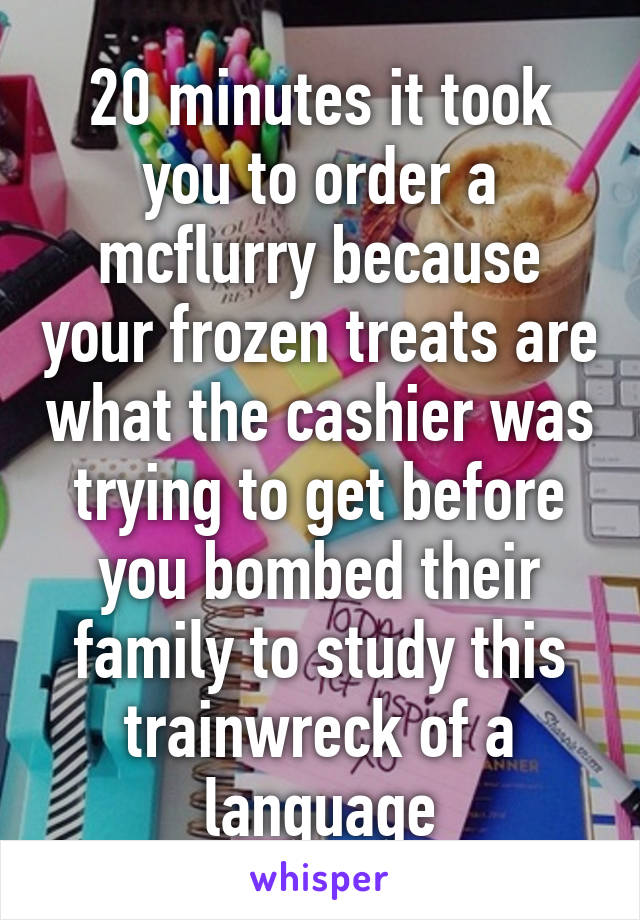 20 minutes it took you to order a mcflurry because your frozen treats are what the cashier was trying to get before you bombed their family to study this trainwreck of a language