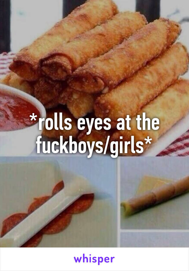 *rolls eyes at the fuckboys/girls*