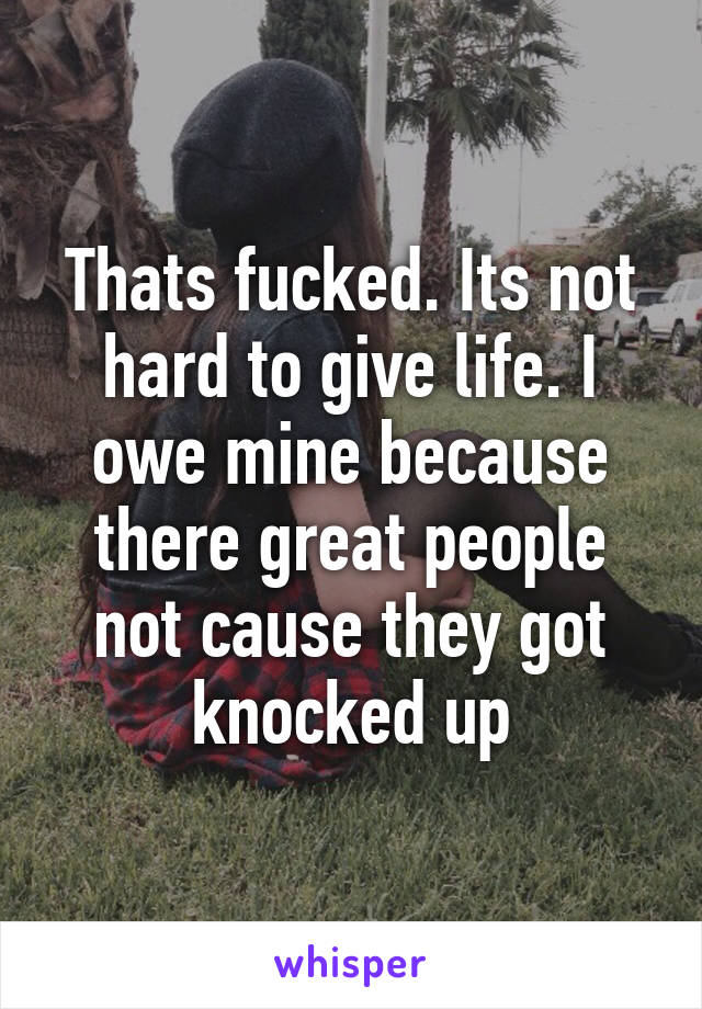 Thats fucked. Its not hard to give life. I owe mine because there great people not cause they got knocked up