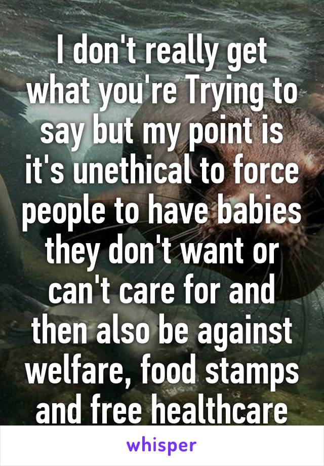 I don't really get what you're Trying to say but my point is it's unethical to force people to have babies they don't want or can't care for and then also be against welfare, food stamps and free healthcare