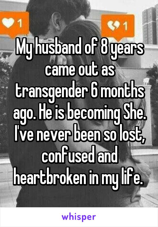 My husband of 8 years came out as transgender 6 months ago. He is becoming She. I've never been so lost, confused and heartbroken in my life. 