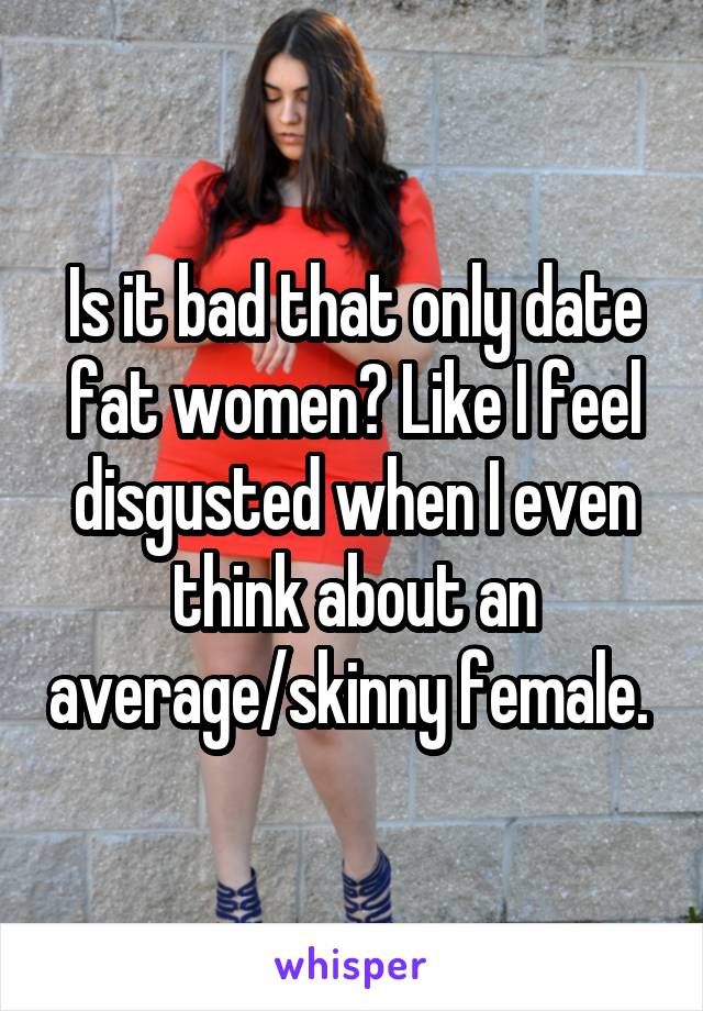 Is it bad that only date fat women? Like I feel disgusted when I even think about an average/skinny female. 