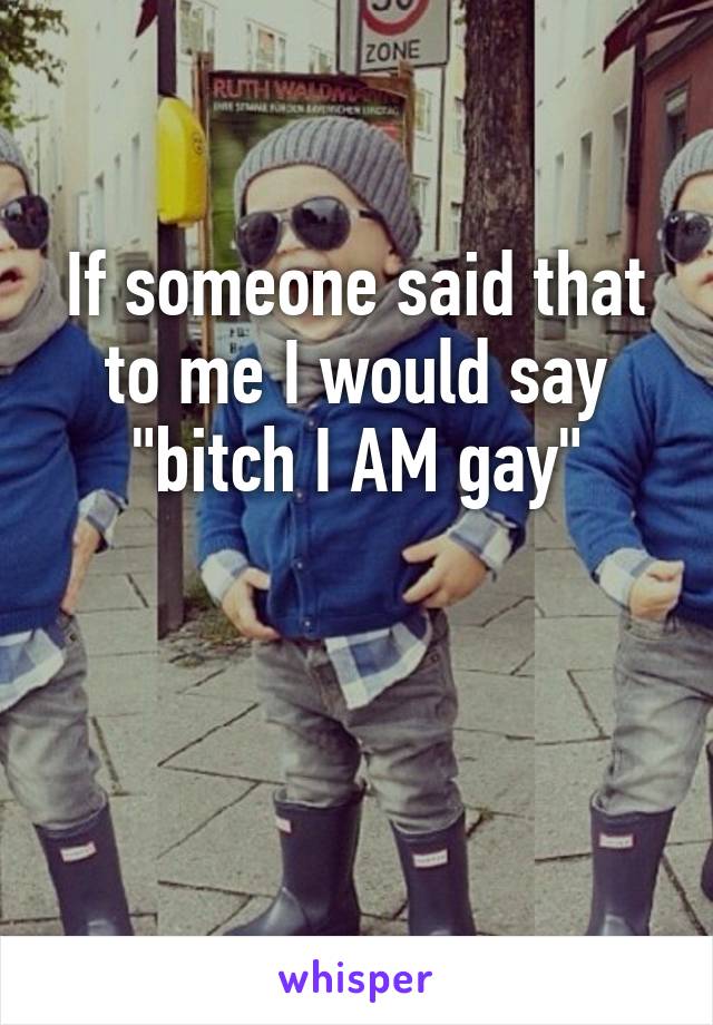 If someone said that to me I would say "bitch I AM gay"


