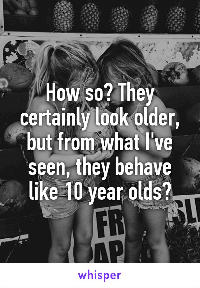How so? They certainly look older, but from what I've seen, they behave like 10 year olds?