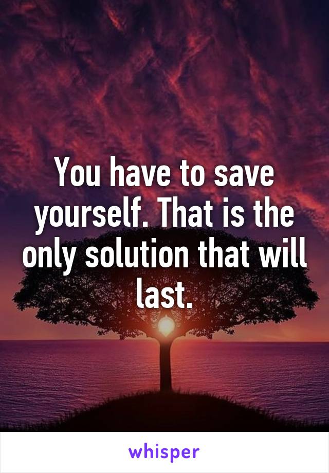 You have to save yourself. That is the only solution that will last.