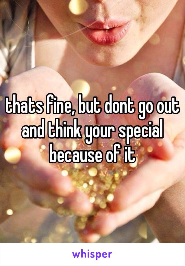 thats fine, but dont go out and think your special because of it 