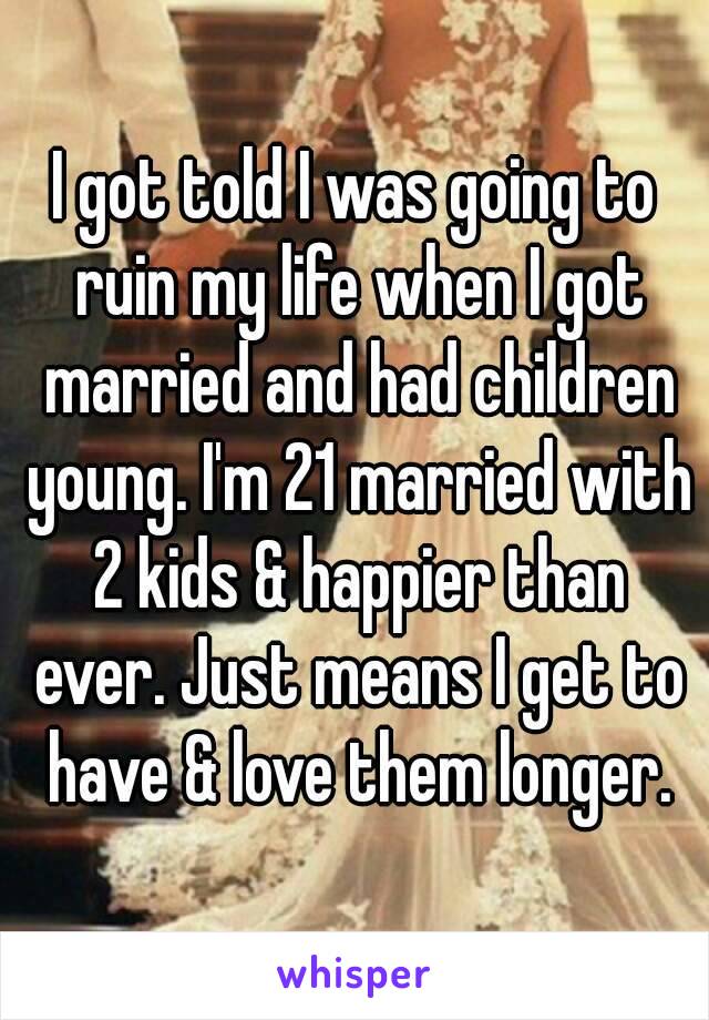 I got told I was going to ruin my life when I got married and had children young. I'm 21 married with 2 kids & happier than ever. Just means I get to have & love them longer.