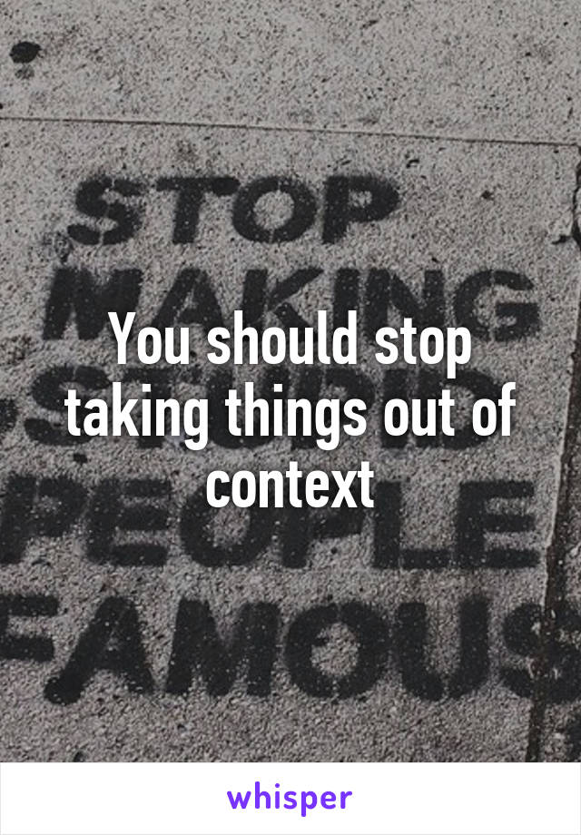 You should stop taking things out of context