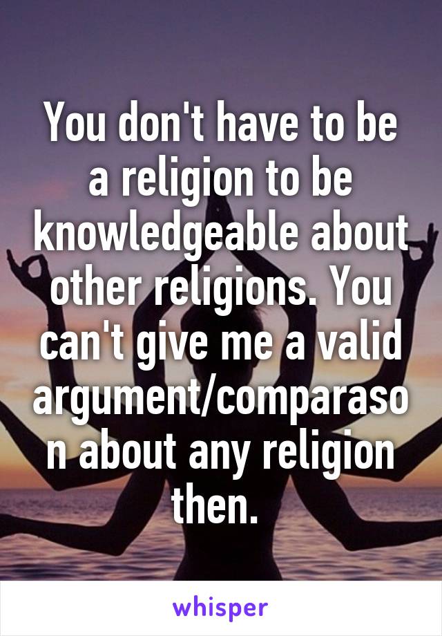 You don't have to be a religion to be knowledgeable about other religions. You can't give me a valid argument/comparason about any religion then. 