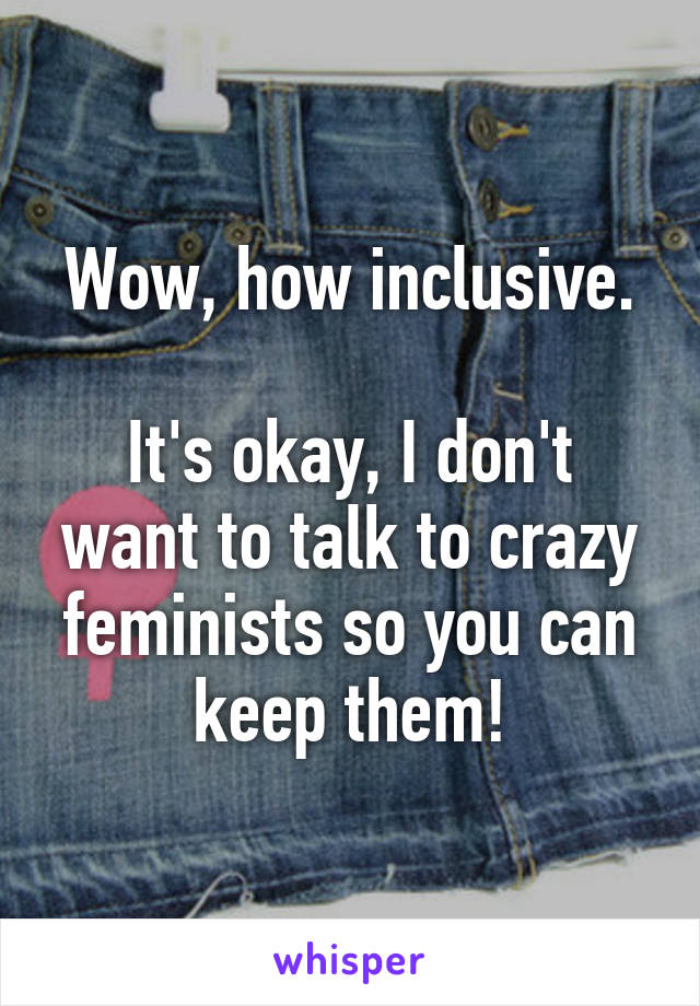 Wow, how inclusive.

It's okay, I don't want to talk to crazy feminists so you can keep them!