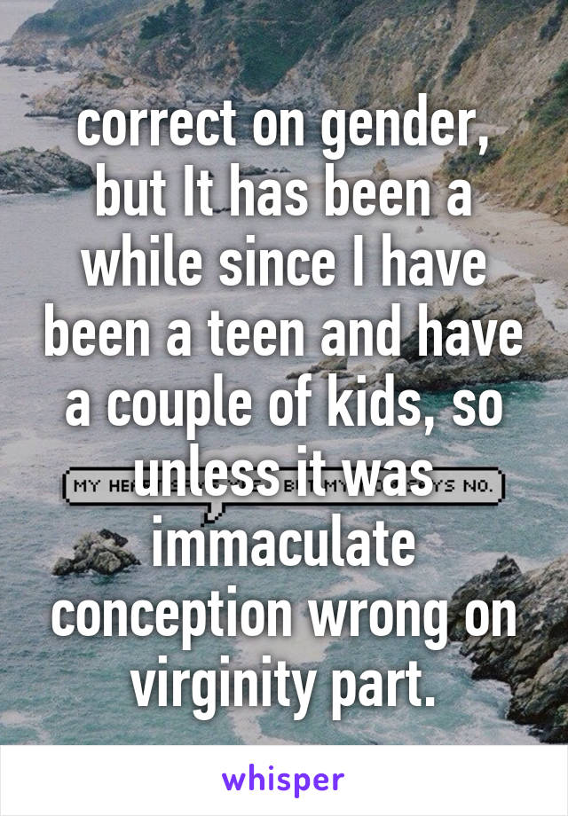 correct on gender, but It has been a while since I have been a teen and have a couple of kids, so unless it was immaculate conception wrong on virginity part.