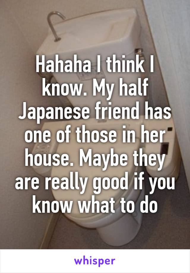 Hahaha I think I know. My half Japanese friend has one of those in her house. Maybe they are really good if you know what to do