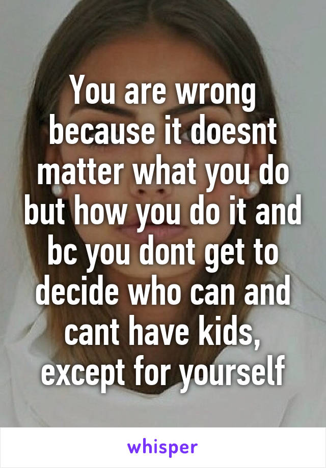 You are wrong because it doesnt matter what you do but how you do it and bc you dont get to decide who can and cant have kids, except for yourself